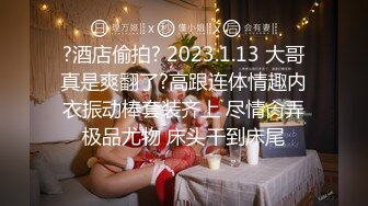 ?酒店偷拍? 2023.1.13 大哥真是爽翻了?高跟连体情趣内衣振动棒套装齐上 尽情肏弄极品尤物 床头干到床尾