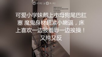 可爱小学妹戴上小母狗尾巴肛塞 魔鬼身材超紧小嫩逼，床上喜欢一边被羞辱一边挨操！又纯又反