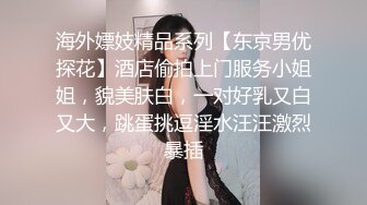 海外嫖妓精品系列【东京男优探花】酒店偷拍上门服务小姐姐，貌美肤白，一对好乳又白又大，跳蛋挑逗淫水汪汪激烈暴插