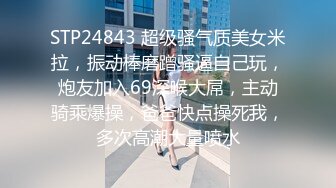 STP24843 超级骚气质美女米拉，振动棒磨蹭骚逼自己玩，炮友加入69深喉大屌，主动骑乘爆操，爸爸快点操死我，多次高潮大量喷水