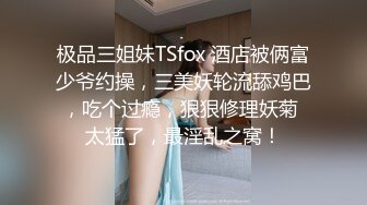 极品三姐妹TSfox 酒店被俩富少爷约操，三美妖轮流舔鸡巴，吃个过瘾，狠狠修理妖菊 太猛了，最淫乱之窝！