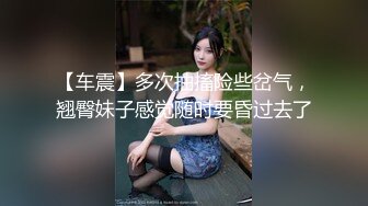 【车震】多次抽搐险些岔气，翘臀妹子感觉随时要昏过去了