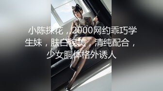  小陈探花，2000网约乖巧学生妹，肤白貌美，清纯配合，少女胴体格外诱人