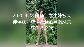 2020.3.28 刚毕业学生妹被大神俘获，浓情蜜意颠鸾倒凤共享鱼水之欢