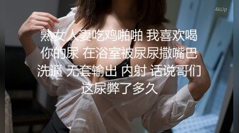 熟女人妻吃鸡啪啪 我喜欢喝你的尿 在浴室被尿尿撒嘴巴洗逼 无套输出 内射 话说哥们这尿弊了多久