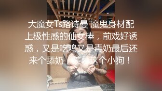 大魔女Ts路诗曼 魔鬼身材配上极性感的仙女棒，前戏好诱惑，又是吃鸡又是毒奶最后还来个舔奶，羡慕这个小狗！