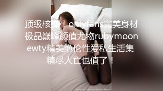 顶级核弹！onlyfans完美身材极品巅峰颜值尤物rubymoonewty精美绝伦性爱私生活集 精尽人亡也值了！