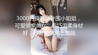 3000约操高端外围小姐姐，可爱邻家美女，乖巧温柔身材好，沙发调情床上激战