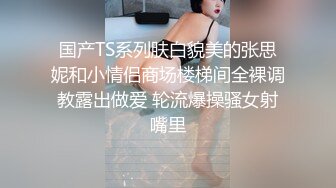 国产TS系列肤白貌美的张思妮和小情侣商场楼梯间全裸调教露出做爱 轮流爆操骚女射嘴里