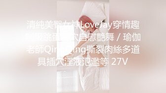 清純美臀女神LoveJay穿情趣制服跳蛋塞穴自慰艷舞／瑜伽老師QingQing撕裂肉絲多道具插穴淫液氾濫等 27V