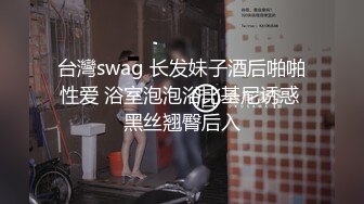 台灣swag 长发妹子酒后啪啪性爱 浴室泡泡浴比基尼诱惑 黑丝翘臀后入