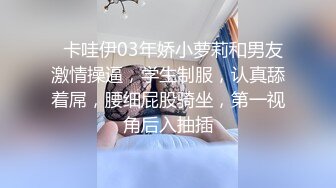   卡哇伊03年娇小萝莉和男友激情操逼，学生制服，认真舔着屌，腰细屁股骑坐，第一视角后入抽插