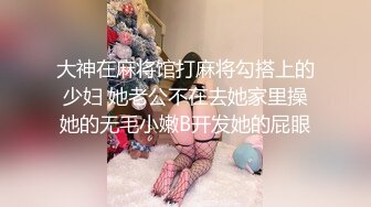 大神在麻将馆打麻将勾搭上的少妇 她老公不在去她家里操她的无毛小嫩B开发她的屁眼