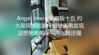 Angel rivera 珍藏版十五 约大屌同学到家干炮被弟弟发现没想到弟弟淫叫声比我还骚