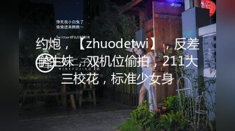 约炮，【zhuodetwi】，反差学生妹，双机位偷拍，211大三校花，标准少女身