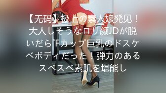 【无码】极上の素人娘発见！大人しそうなロリ颜JDが脱いだら˚Fカップ巨乳のドスケベボディだった！弾力のあるスベスベ素肌を堪能し