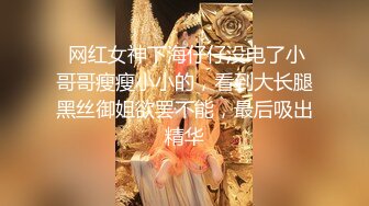  网红女神下海仔仔没电了小哥哥瘦瘦小小的，看到大长腿黑丝御姐欲罢不能，最后吸出精华