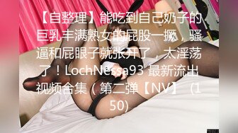 【自整理】能吃到自己奶子的巨乳丰满熟女的屁股一撅，骚逼和屁眼子就张开了，太淫荡了！LochNessa93 最新流出视频合集（第二弹【NV】  (150)