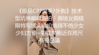 《极品CP?魔手?外购》技术型坑神巅峰厕拍！商场女厕极限特写镜头偸拍络绎不绝少女少妇方便~菊花美鲍近在咫尺有极品逼