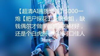 【超清AI画质增强】3000一炮【肥尸探花】兼职空姐，缺钱偶尔才做，颜值高身材好，还是个白虎屄，粉嫩可口佳人！