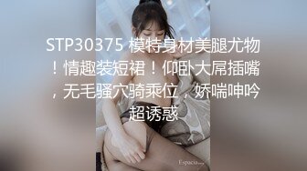 STP30375 模特身材美腿尤物！情趣装短裙！仰卧大屌插嘴，无毛骚穴骑乘位，娇喘呻吟超诱惑