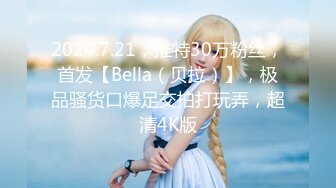 2024.7.21，推特30万粉丝，首发【Bella（贝拉）】，极品骚货口爆足交拍打玩弄，超清4K版