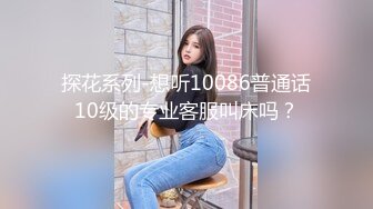 探花系列-想听10086普通话10级的专业客服叫床吗？