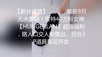 【新片速遞】  ⚫️⚫️最新9月无水重磅！推特40万粉女神【HUNGERLAN】超强福利，路人口交人前露出，百合3P道具菊花开发