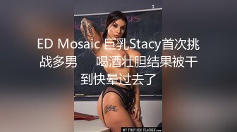 ED Mosaic 巨乳Stacy首次挑战多男❤️喝酒壮胆结果被干到快晕过去了