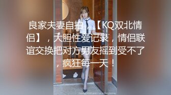 良家夫妻自拍，【KQ双北情侣】，大胆性爱记录，情侣联谊交换把对方男友摇到受不了，疯狂每一天！