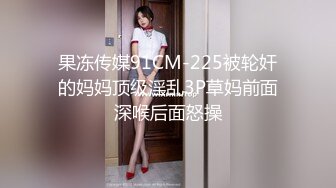 果冻传媒91CM-225被轮奸的妈妈顶级淫乱3P草妈前面深喉后面怒操