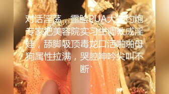 对话淫荡，露脸PUA大神约炮专家把美容院实习生调教成淫娃，舔脚吸顶毒龙口活啪啪母狗属性拉满，哭腔呻吟尖叫不断