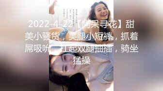 2022-4-22【阿呆寻花】甜美小骚货，美腿小短裤，抓着屌吸吮，扛起双腿抽插，骑坐猛操