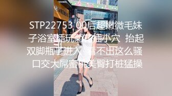 STP22753 00后超嫩微毛妹子浴室插玩菊花插小穴  抬起双脚瓶子进入  看不出这么骚  口交大屌蜜桃美臀打桩猛操