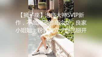 【狮子座】泡良大神SVIP新作，不戴胸罩的高冷女，良家小姐姐，粉乳美穴，自己掰开求插