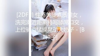 [2DF2] 性感美腿素质美女，洗完澡近距离特写舔屌口交，上位骑乘猛操晃动大奶子 - [BT种子]