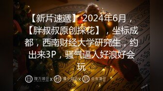 【新片速遞】 2024年6月，【胖叔叔原创探花】，坐标成都，西南财经大学研究生，约出来3P，骚气逼人好浪好会玩