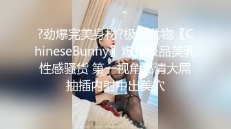 ?劲爆完美身材?极品尤物〖ChineseBunny〗爆操极品美乳性感骚货 第一视角高清大屌抽插内射中出美穴