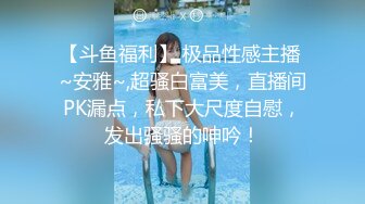 【斗鱼福利】 极品性感主播 ~安雅~,超骚白富美，直播间PK漏点，私下大尺度自慰，发出骚骚的呻吟！