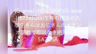 [G-area] (HD1080P)(G-area)(875azusa)生粋の膣派の大學生さんはおじさんのオチンポ調教で際限なき絶頂へ 875AZUSA