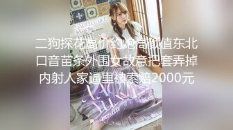 二狗探花高价约炮高颜值东北口音苗条外围女故意把套弄掉内射人家逼里被索赔2000元