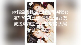 绿帽淫妻性爱狂绿帽带闷骚女友SPA 第五部 情趣黑丝女友被按摩爽主动无套求操 大屌乱插高潮