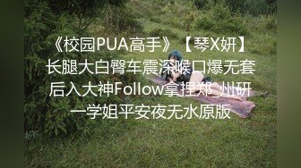 《校园PUA高手》【琴X妍】长腿大白臀车震深喉口爆无套后入大神Follow拿捏郑_州研一学姐平安夜无水原版