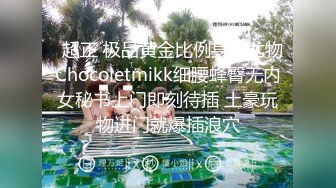   超正 极品黄金比例身材尤物Chocoletmikk细腰蜂臀无内女秘书上门即刻待插 土豪玩物进门就爆插浪穴