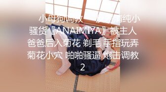 ❤️小母狗调教❤️反差清纯小骚货〖ANAIMIYA〗被主人爸爸后入菊花 剃毛 手指玩弄菊花小穴 啪啪骚逼 炮击调教2