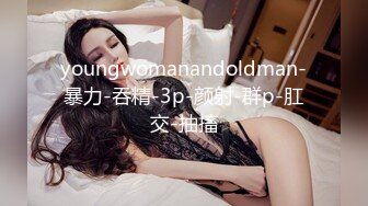 youngwomanandoldman-暴力-吞精-3p-颜射-群p-肛交-抽搐