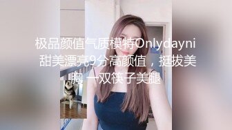 极品颜值气质模特Onlydayni 甜美漂亮9分高颜值，挺拔美胸 一双筷子美腿